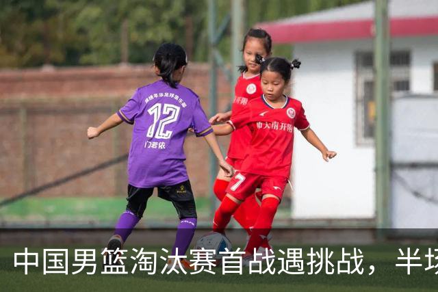 中国男篮淘汰赛首战遇挑战，半场仅领先9分，廖三宁表现亮眼